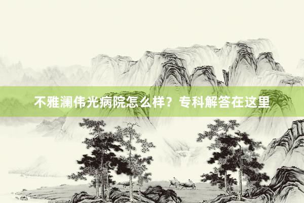 不雅澜伟光病院怎么样？专科解答在这里