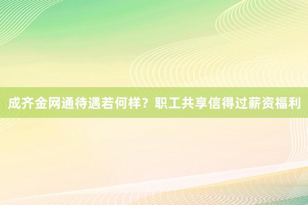 成齐金网通待遇若何样？职工共享信得过薪资福利