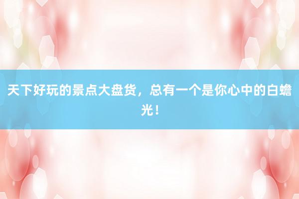 天下好玩的景点大盘货，总有一个是你心中的白蟾光！